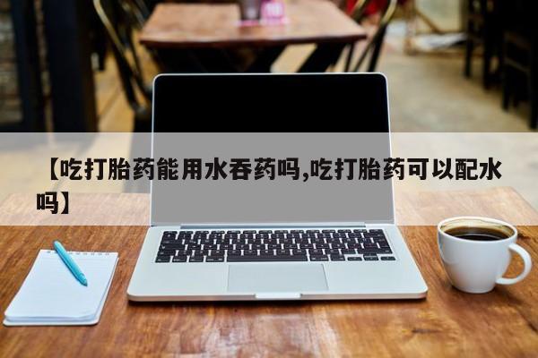 正品打胎药私人微信【吃打胎药能用水吞药吗,吃打胎药可以配水吗】