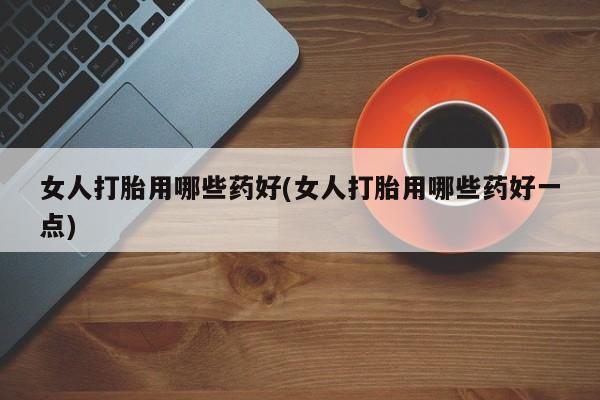 正品打胎药私人微信女人打胎用哪些药好(女人打胎用哪些药好一点)