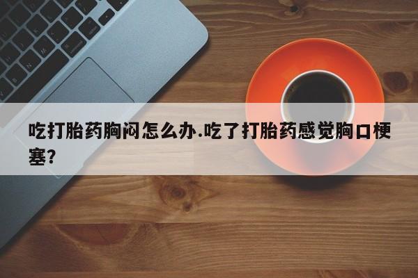 正品打胎药私人微信吃打胎药胸闷怎么办.吃了打胎药感觉胸口梗塞？