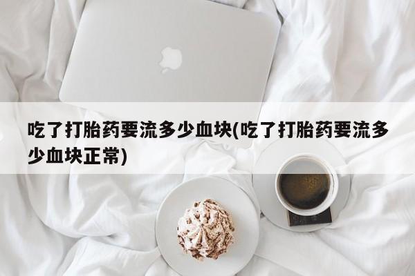 正品打胎药私人微信吃了打胎药要流多少血块(吃了打胎药要流多少血块正常)