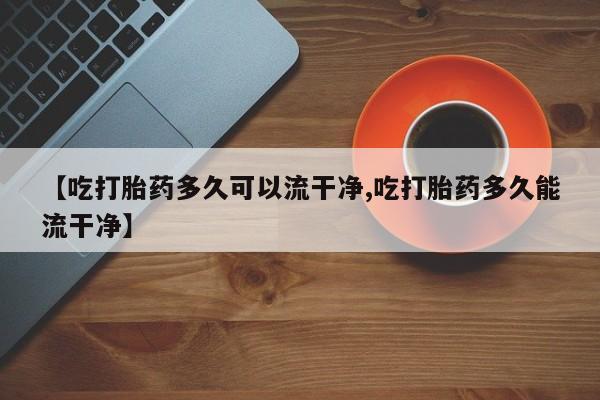 正品打胎药私人微信【吃打胎药多久可以流干净,吃打胎药多久能流干净】