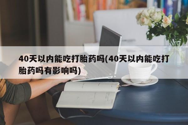正品打胎药私人微信40天以内能吃打胎药吗(40天以内能吃打胎药吗有影响吗)