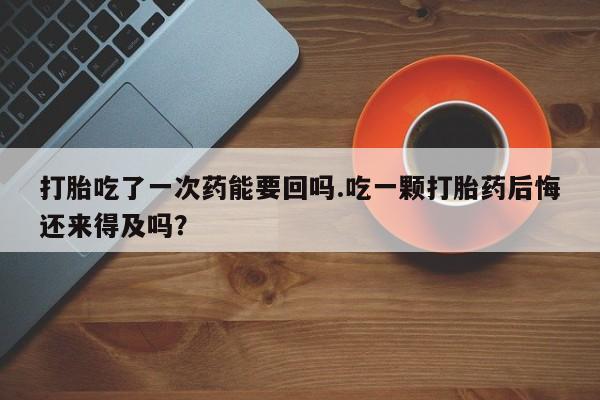 正品打胎药私人微信打胎吃了一次药能要回吗.吃一颗打胎药后悔还来得及吗？