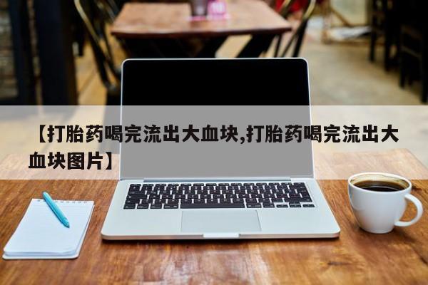 正品打胎药私人微信【打胎药喝完流出大血块,打胎药喝完流出大血块图片】