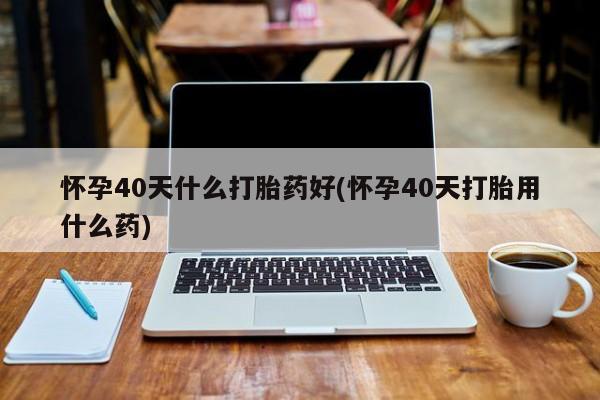 正品打胎药私人微信怀孕40天什么打胎药好(怀孕40天打胎用什么药)