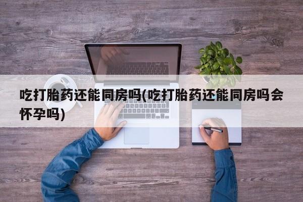 正品打胎药私人微信吃打胎药还能同房吗(吃打胎药还能同房吗会怀孕吗)