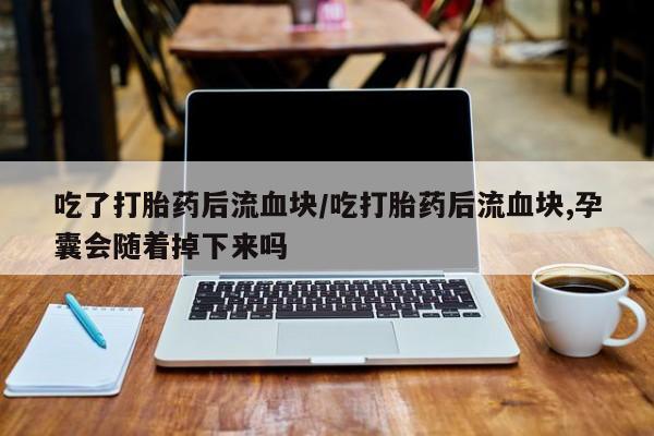 正品打胎药私人微信吃了打胎药后流血块/吃打胎药后流血块,孕囊会随着掉下来吗