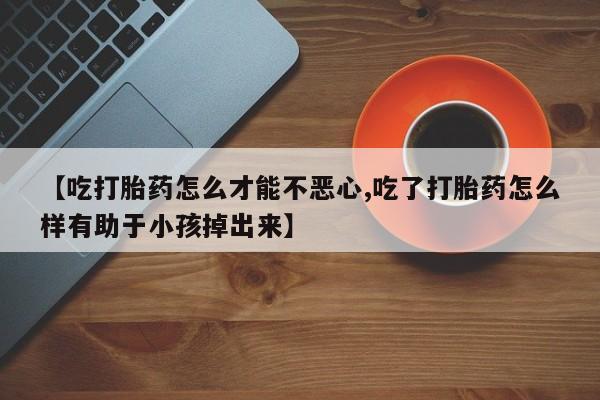 正品打胎药私人微信【吃打胎药怎么才能不恶心,吃了打胎药怎么样有助于小孩掉出来】