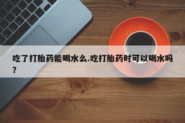 正品打胎药私人微信吃了打胎药能喝水么.吃打胎药时可以喝水吗？