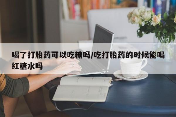 正品打胎药私人微信喝了打胎药可以吃糖吗/吃打胎药的时候能喝红糖水吗