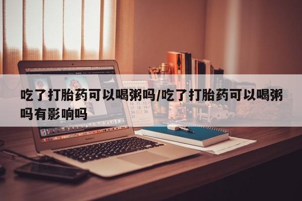 正品打胎药私人微信吃了打胎药可以喝粥吗/吃了打胎药可以喝粥吗有影响吗