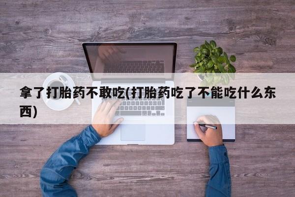正品打胎药私人微信拿了打胎药不敢吃(打胎药吃了不能吃什么东西)