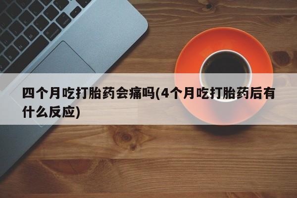 正品打胎药私人微信四个月吃打胎药会痛吗(4个月吃打胎药后有什么反应)