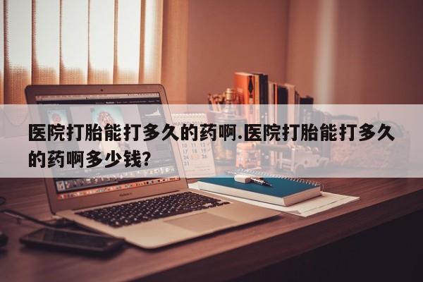 正品打胎药私人微信医院打胎能打多久的药啊.医院打胎能打多久的药啊多少钱？