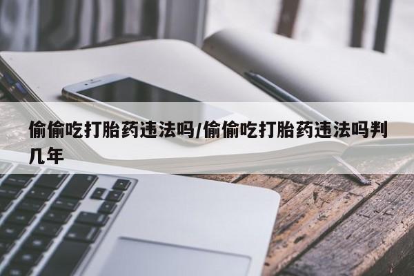 正品打胎药私人微信偷偷吃打胎药违法吗/偷偷吃打胎药违法吗判几年