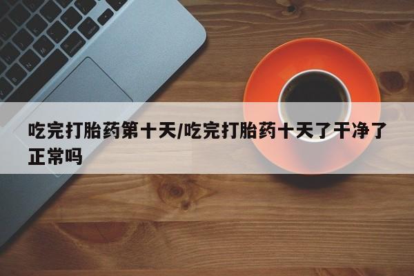 正品打胎药私人微信吃完打胎药第十天/吃完打胎药十天了干净了正常吗