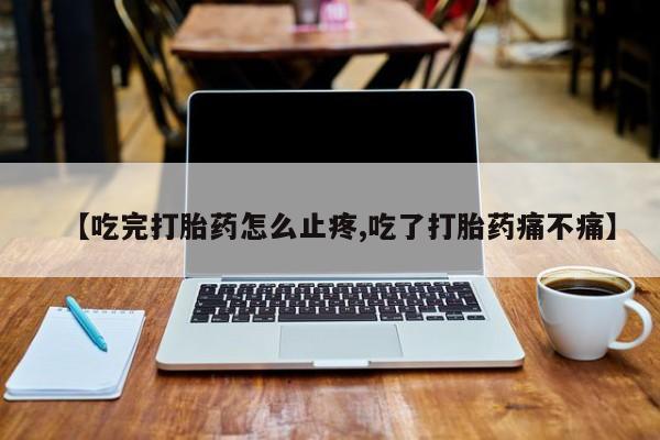 正品打胎药私人微信【吃完打胎药怎么止疼,吃了打胎药痛不痛】
