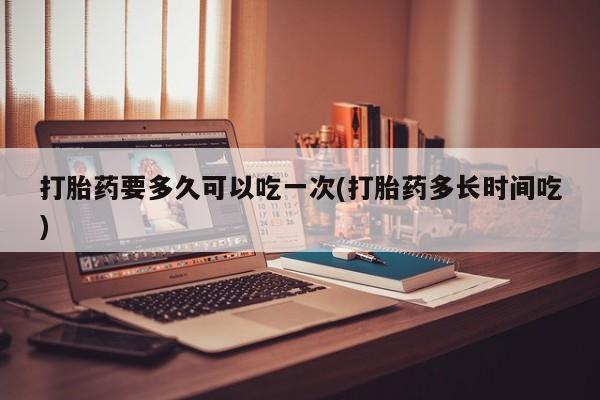 正品打胎药私人微信打胎药要多久可以吃一次(打胎药多长时间吃)