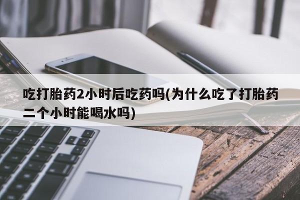 正品打胎药私人微信吃打胎药2小时后吃药吗(为什么吃了打胎药二个小时能喝水吗)