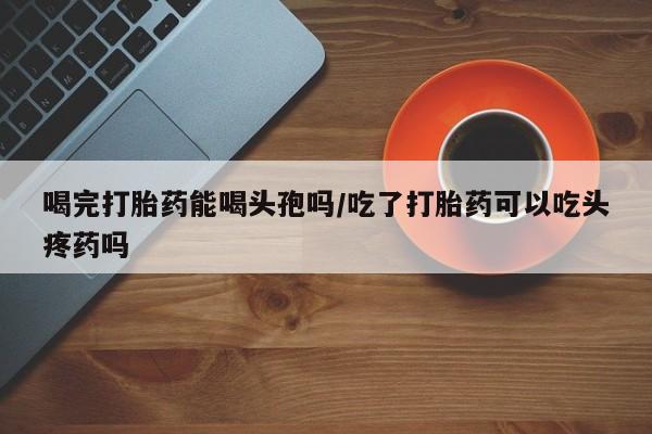 正品打胎药私人微信喝完打胎药能喝头孢吗/吃了打胎药可以吃头疼药吗