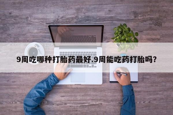 正品打胎药私人微信9周吃哪种打胎药最好.9周能吃药打胎吗？