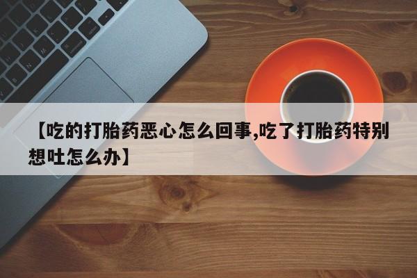 正品打胎药私人微信【吃的打胎药恶心怎么回事,吃了打胎药特别想吐怎么办】