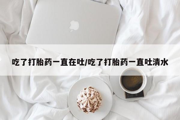 正品打胎药私人微信吃了打胎药一直在吐/吃了打胎药一直吐清水
