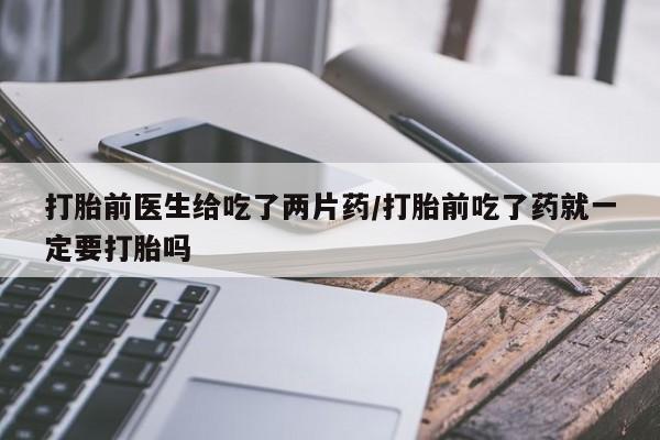 正品打胎药私人微信打胎前医生给吃了两片药/打胎前吃了药就一定要打胎吗