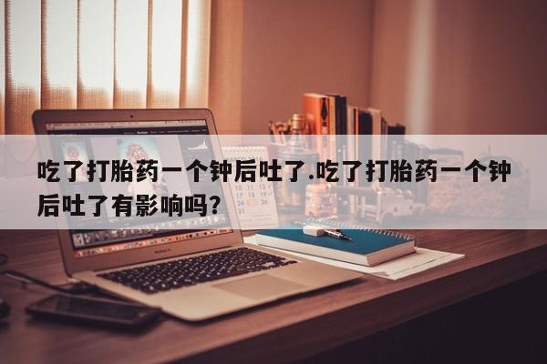 正品打胎药私人微信吃了打胎药一个钟后吐了.吃了打胎药一个钟后吐了有影响吗？