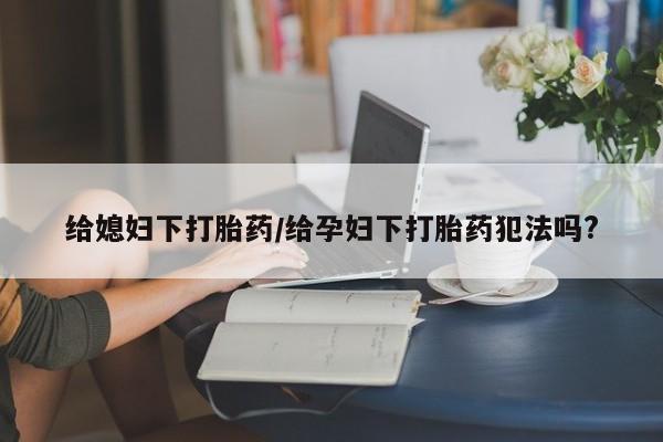 正品打胎药私人微信给媳妇下打胎药/给孕妇下打胎药犯法吗?