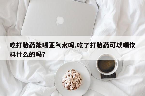 正品打胎药私人微信吃打胎药能喝正气水吗.吃了打胎药可以喝饮料什么的吗？