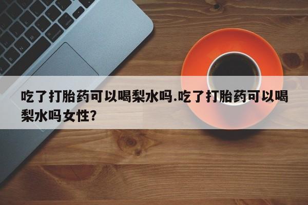 正品打胎药私人微信吃了打胎药可以喝梨水吗.吃了打胎药可以喝梨水吗女性？