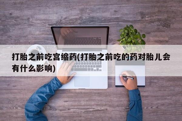 正品打胎药私人微信打胎之前吃宫缩药(打胎之前吃的药对胎儿会有什么影响)