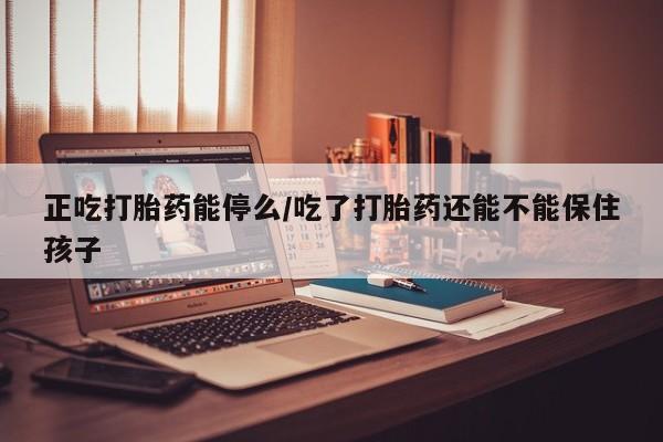 正品打胎药私人微信正吃打胎药能停么/吃了打胎药还能不能保住孩子