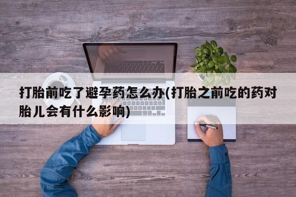 正品打胎药私人微信打胎前吃了避孕药怎么办(打胎之前吃的药对胎儿会有什么影响)