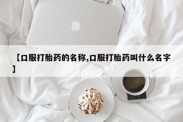 正品打胎药私人微信【口服打胎药的名称,口服打胎药叫什么名字】