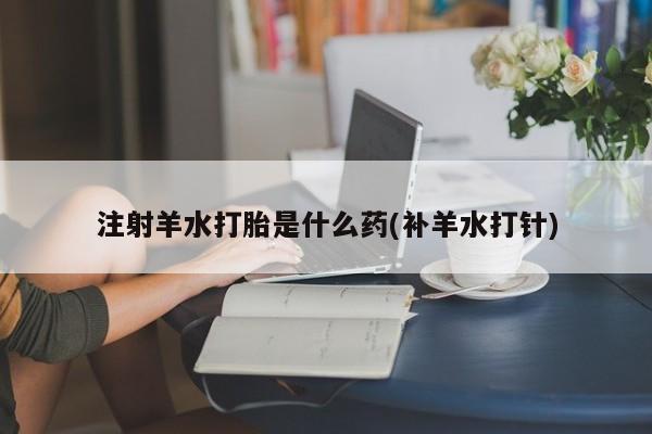 正品打胎药私人微信注射羊水打胎是什么药(补羊水打针)