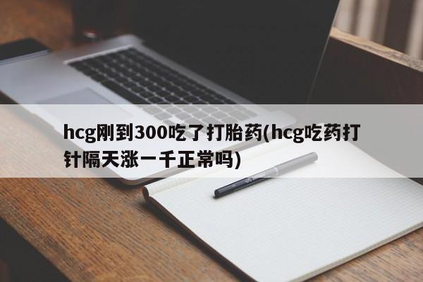 正品打胎药私人微信hcg刚到300吃了打胎药(hcg吃药打针隔天涨一千正常吗)