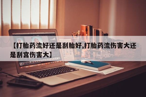 正品打胎药私人微信【打胎药流好还是刮胎好,打胎药流伤害大还是刮宫伤害大】
