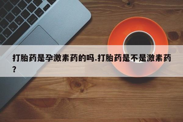正品打胎药私人微信打胎药是孕激素药的吗.打胎药是不是激素药？
