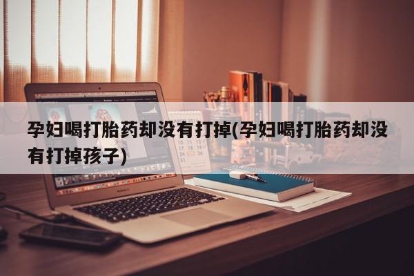正品打胎药私人微信孕妇喝打胎药却没有打掉(孕妇喝打胎药却没有打掉孩子)