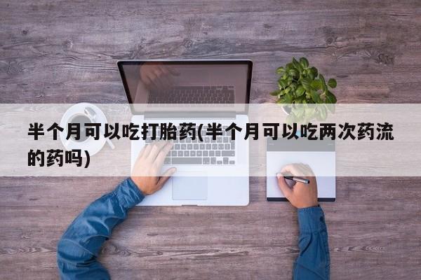 正品打胎药私人微信半个月可以吃打胎药(半个月可以吃两次药流的药吗)
