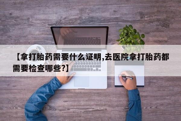 正品打胎药私人微信【拿打胎药需要什么证明,去医院拿打胎药都需要检查哪些?】
