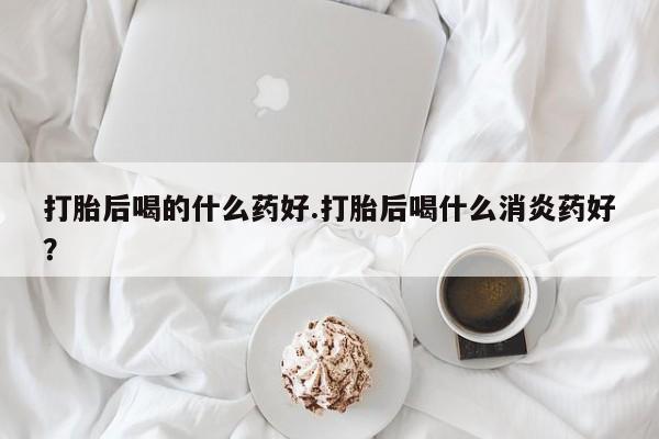正品打胎药私人微信打胎后喝的什么药好.打胎后喝什么消炎药好？