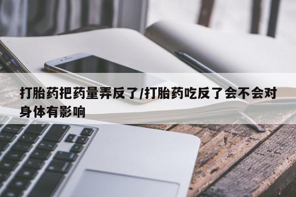 正品打胎药私人微信打胎药把药量弄反了/打胎药吃反了会不会对身体有影响