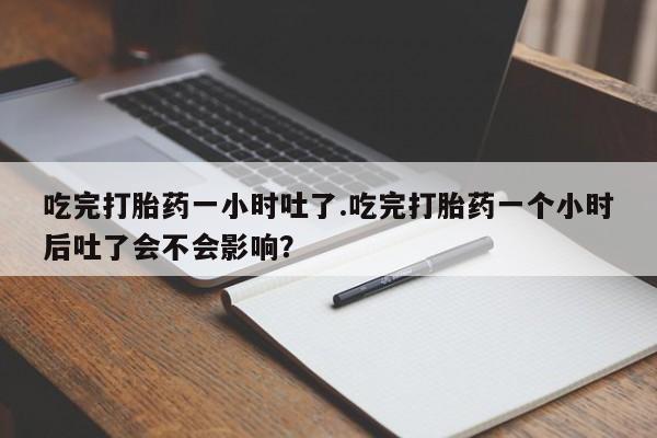 正品打胎药私人微信吃完打胎药一小时吐了.吃完打胎药一个小时后吐了会不会影响？