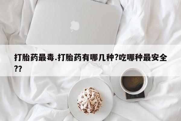 正品打胎药私人微信打胎药最毒.打胎药有哪几种?吃哪种最安全?？