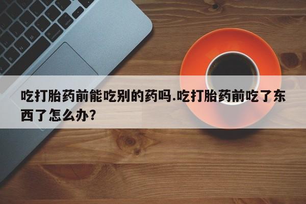 正品打胎药私人微信吃打胎药前能吃别的药吗.吃打胎药前吃了东西了怎么办？