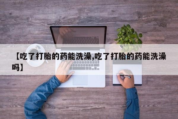 正品打胎药私人微信【吃了打胎的药能洗澡,吃了打胎的药能洗澡吗】
