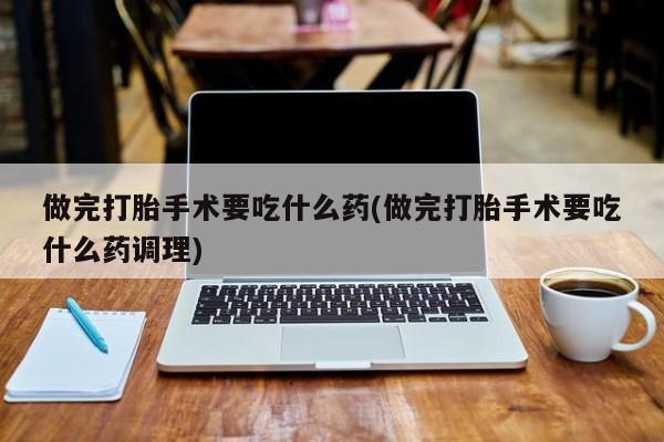 正品打胎药私人微信做完打胎手术要吃什么药(做完打胎手术要吃什么药调理)